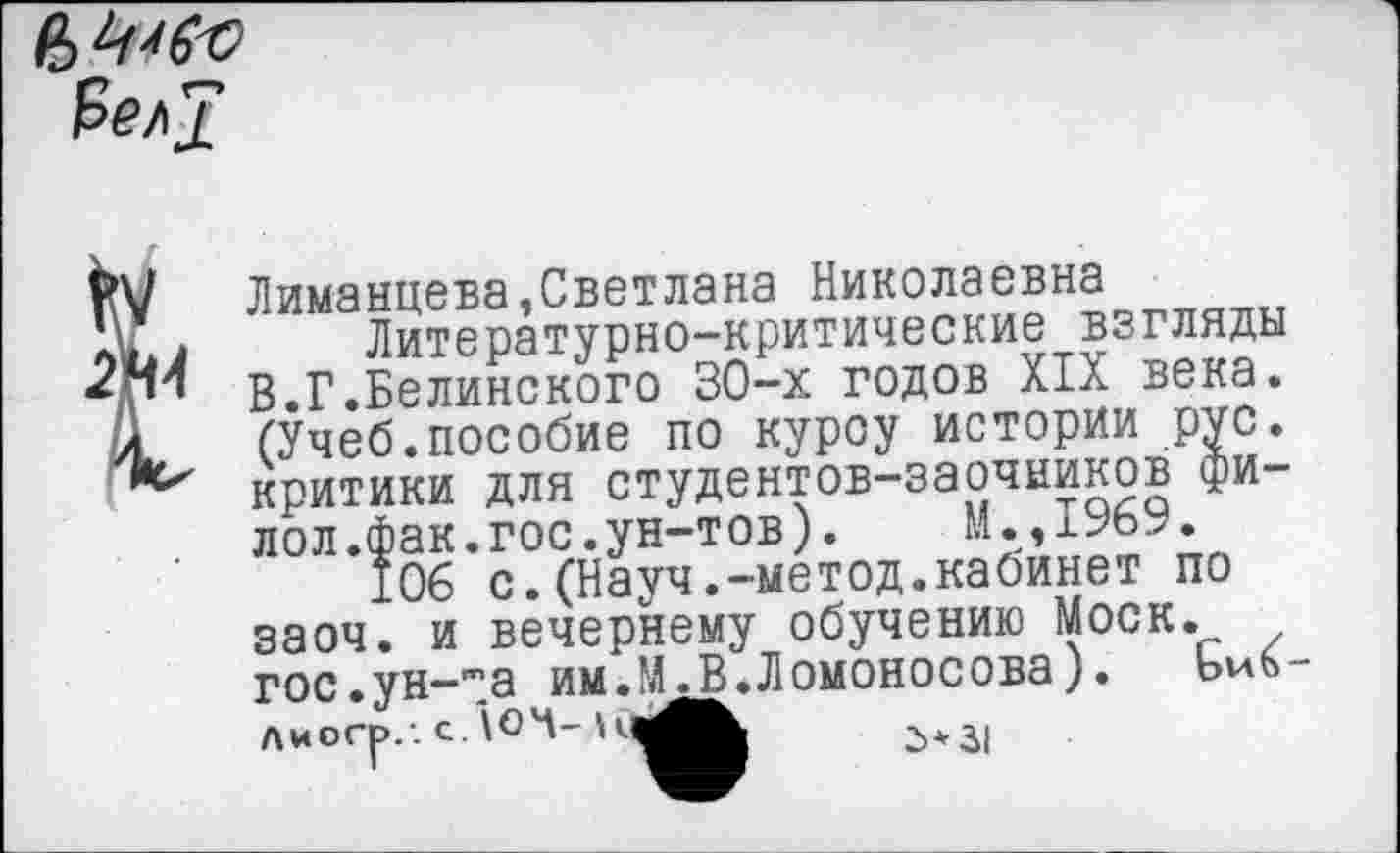 ﻿Рел?
V Лиманцева,Светлана Николаевна
V*Л	Литературно-критические взгляды
Д™ В.Г.Белинского 30-х годов XIX века. Л (Учеб.пособие по курсу истории рус. критики для студентов-заочников фи-лол.фак.гос.ун-тов). М.,1969.
106 с.(Науч.-метод.кабинет по заоч. и вечернему обучению Моск. гос.ун-та им.М.В.Ломоносова). Лиогр.-.с.ЮЧ-Н^^	д+3(